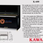 Đàn upright piano Kawai K-600 với chiều cao 134 cm có âm thanh tột đỉnh cũng như cảm ứng nhạy, thể hiện hoàn hảo sắc thái âm thanh. Khả năng đặc biệt này làm mê hoặc những nghệ sĩ piano đòi hỏi khắt khe.